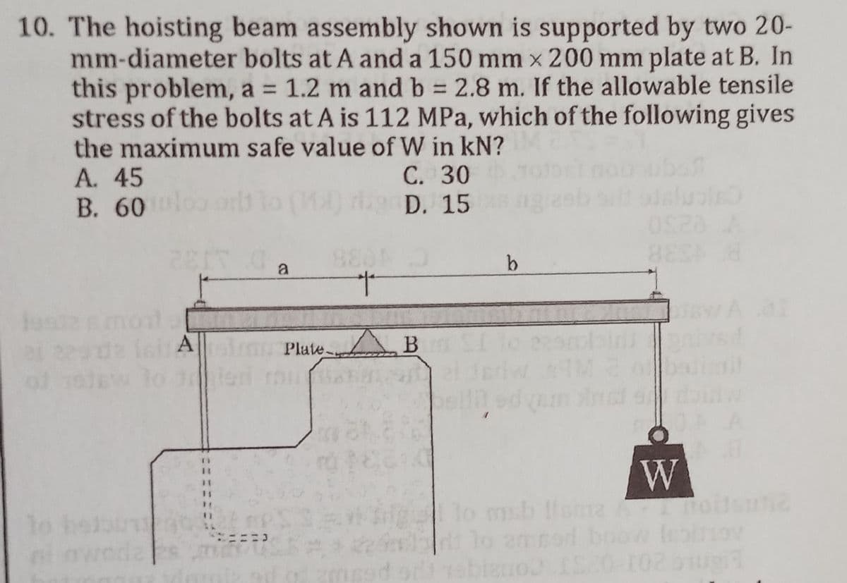 10. The hoisting beam assembly shown is supported by two 20-
mm-diameter bolts at A and a 150 mm x 200 mm plate at B. In
this problem, a = 1.2 m and b = 2.8 m. If the allowable tensile
stress of the bolts at A is 112 MPa, which of the following gives
the maximum safe value of W in KN?
A. 45
C. 30
B. 60
D. 15
ZEIT 0 a
BEEN H
8804
pe
(cAPlate B
to tried man
11
of 1911
b
bell
110 mb llame
lis
To
102
W
20-102 bugil
noitsuta