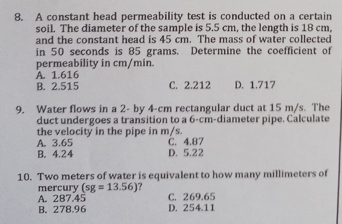 8. A constant head permeability test is conducted on a certain
soil. The diameter of the sample is 5.5 cm, the length is 18 cm,
and the constant head is 45 cm. The mass of water collected
in 50 seconds is 85 grams. Determine the coefficient of
permeability in cm/min.
A. 1.616
B. 2.515
C. 2.212 D. 1.717
9.
Water flows in a 2- by 4-cm rectangular duct at 15 m/s. The
duct undergoes a transition to a 6-cm-diameter pipe. Calculate
the velocity in the pipe in m/s.
A. 3.65
C. 4.87
D. 5.22
B. 4.24
10. Two meters of water is equivalent to how many millimeters of
mercury (sg = 13.56)?
A. 287.45
C. 269.65
B. 278.96
D. 254.11