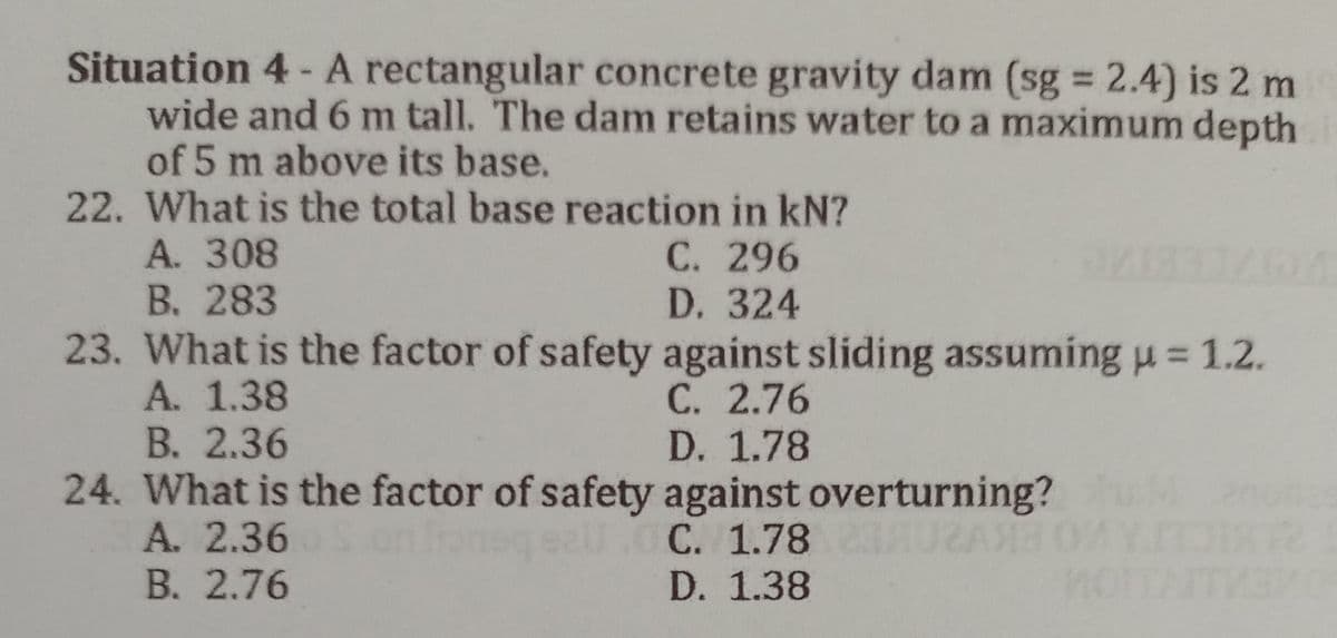 Situation 4 - A rectangular concrete gravity dam (sg = 2.4) is 2 m
wide and 6 m tall. The dam retains water to a maximum depth
of 5 m above its base.
22. What is the total base reaction in kN?
A. 308
C. 296
IDA
B. 283
D. 324
23. What is the factor of safety against sliding assuming u = 1.2.
A. 1.38
C. 2.76
B. 2.36
D. 1.78
24. What is the factor of safety against overturning?
A. 2.36
on lion sall.CC. 1.78
B. 2.76
D. 1.38