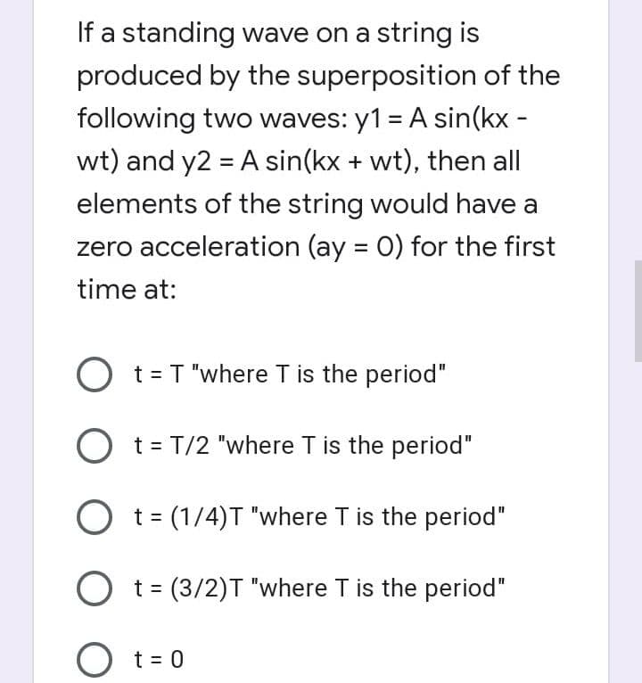 If a standing wave on a string is
produced by the superposition of the
following two waves: y1 = A sin(kx -
wt) and y2 = A sin(kx + wt), then all
elements of the string would have a
zero acceleration (ay = 0) for the first
time at:
O t= T "where T is the period"
O t= T/2 "where T is the period"
O t = (1/4)T "where T is the period"
O t = (3/2)T "where T is the period"
O t= 0
