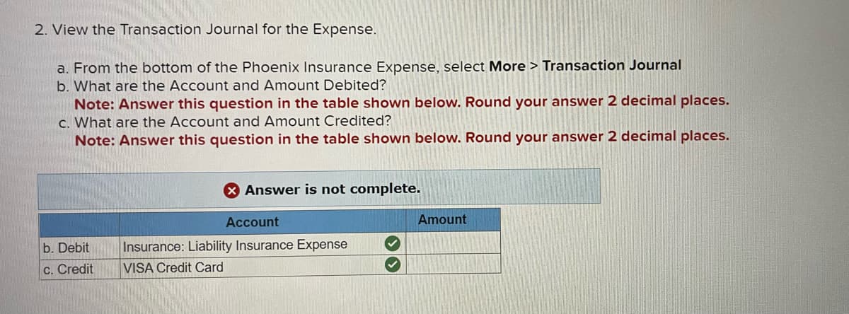 2. View the Transaction Journal for the Expense.
a. From the bottom of the Phoenix Insurance Expense, select More > Transaction Journal
b. What are the Account and Amount Debited?
Note: Answer this question in the table shown below. Round your answer 2 decimal places.
c. What are the Account and Amount Credited?
Note: Answer this question in the table shown below. Round your answer 2 decimal places.
b. Debit
c. Credit
Answer is not complete.
Account
Insurance: Liability Insurance Expense
VISA Credit Card
>>
Amount