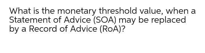 What is the monetary threshold value, when a
Statement of Advice (SOA) may be replaced
by a Record of Advice (RoA)?
