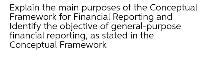 Explain the main purposes of the Conceptual
Framework for Financial Reporting and
Identify the objective of general-purpose
financial reporting, as stated in the
Conceptual Framework
