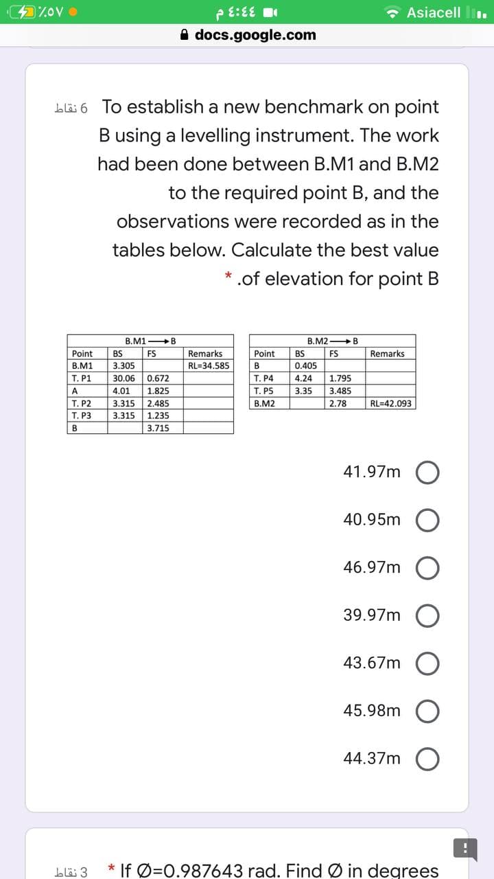 e E:EE
• Asiacell l.
A docs.google.com
Lläi 6 To establish a new benchmark on point
B using a levelling instrument. The work
had been done between B.M1 and B.M2
to the required point B, and the
observations were recorded as in the
tables below. Calculate the best value
.of elevation for point B
B.M1 B
B.M2 B
Point
Remarks
Remarks
BS
FS
3.305
Point
BS
FS
B.M1
RL=34.585
B
0.405
T. P1
30.06
0.672
T. P4
4.24
1.795
A
4.01
1.825
T. P5
3.35
3.485
Т. Р2
3.315
2.485
B.M2
2.78
RL=42.093
Т. РЗ
3.315
| 1.235
B
3.715
41.97m O
40.95m
46.97m
39.97m
43.67m
45.98m
44.37m
blä 3
* If Ø=0.987643 rad. Find Ø in degrees
