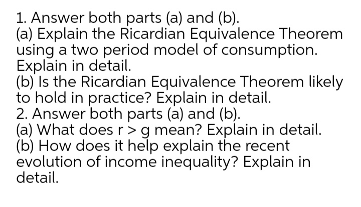 1. Answer both parts (a) and (b).
(a) Explain the Ricardian Equivalence Theorem
using a two period model of consumption.
Explain in detail.
(b) Is the Ricardian Equivalence Theorem likely
to hold in practice? Explain in detail.
2. Answer both parts (a) and (b).
(a) What does r>g mean? Explain in detail.
(b) How does it help explain the recent
evolution of income inequality? Explain in
detail.

