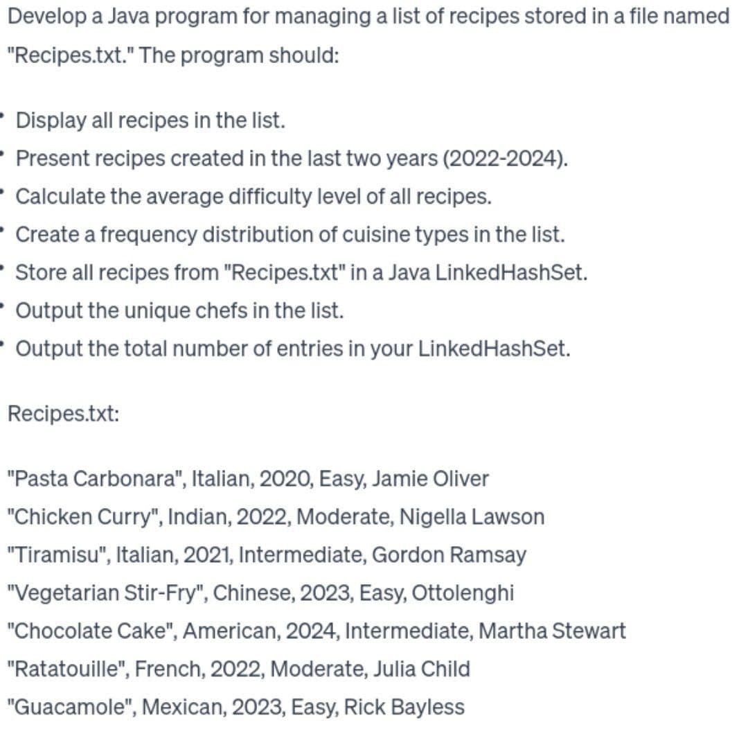 Develop a Java program for managing a list of recipes stored in a file named
"Recipes.txt." The program should:
• Display all recipes in the list.
Present recipes created in the last two years (2022-2024).
Calculate the average difficulty level of all recipes.
Create a frequency distribution of cuisine types in the list.
• Store all recipes from "Recipes.txt" in a Java Linked HashSet.
Output the unique chefs in the list.
- Output the total number of entries in your Linked HashSet.
Recipes.txt:
"Pasta Carbonara", Italian, 2020, Easy, Jamie Oliver
"Chicken Curry", Indian, 2022, Moderate, Nigella Lawson
"Tiramisu", Italian, 2021, Intermediate, Gordon Ramsay
"Vegetarian Stir-Fry", Chinese, 2023, Easy, Ottolenghi
"Chocolate Cake", American, 2024, Intermediate, Martha Stewart
"Ratatouille", French, 2022, Moderate, Julia Child
"Guacamole", Mexican, 2023, Easy, Rick Bayless