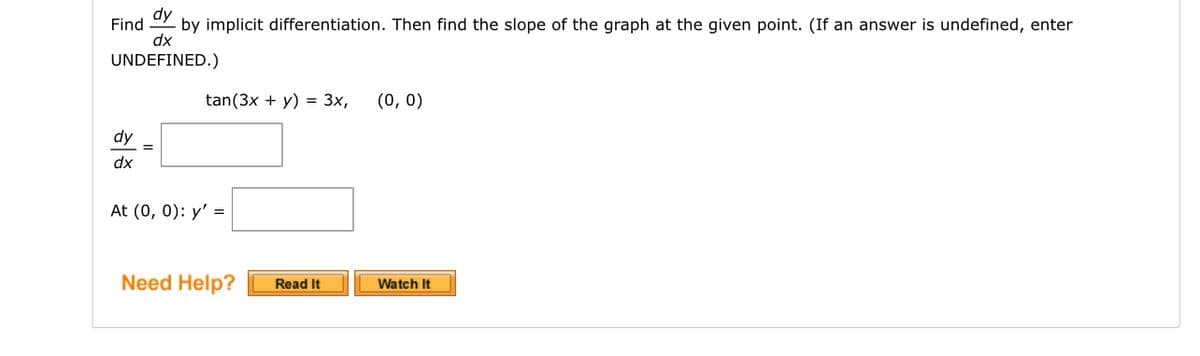 dy
- by implicit differentiation. Then find the slope of the graph at the given point. (If an answer is undefined, enter
dx
UNDEFINED.)
Find
dy
dx
=
tan(3x + y) = 3x,
At (0, 0): y' =
Need Help?
Read It
(0, 0)
Watch It