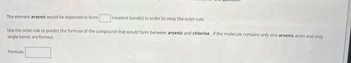 The element arsenic would be expected to form
covalent bond(s) in order to obey the octet rule.
Use the octet rule to predict the formula of the compound that would form between arsenic and chlorine, if the molecule contains only one arsenic atom and only
single bonds are formed.
Formula: