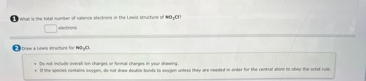 1 What is the total number of valence electrons in the Lewis structure of NO₂CI?
electrons
2 Draw a Lewis structure for NO₂CI.
• Do not include overall ion charges or formal charges in your drawing.
If the species contains oxygen, do not draw double bonds to oxygen unless they are needed in order for the central atom to obey the octet rule.