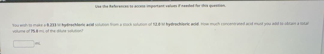 Use the References to access important values if needed for this question.
You wish to make a 0.233 M hydrochloric acid solution from a stock solution of 12.0 M hydrochloric acid. How much concentrated acid must you add to obtain a total
volume of 75.0 mL of the dilute solution?
mL