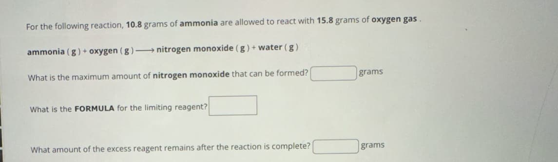 For the following reaction, 10.8 grams of ammonia are allowed to react with 15.8 grams of oxygen gas.
ammonia (g) + oxygen (g) → nitrogen monoxide (g) + water (g)
What is the maximum amount of nitrogen monoxide that can be formed?
grams
What is the FORMULA for the limiting reagent?
What amount of the excess reagent remains after the reaction is complete?
grams