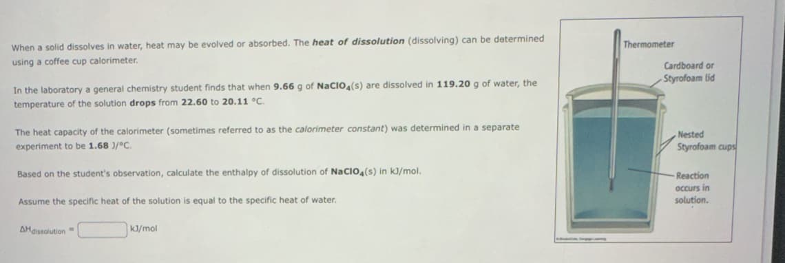 When a solid dissolves in water, heat may be evolved or absorbed. The heat of dissolution (dissolving) can be determined
using a coffee cup calorimeter.
In the laboratory a general chemistry student finds that when 9.66 g of NaCIO4(s) are dissolved in 119.20 g of water, the
temperature of the solution drops from 22.60 to 20.11 °C.
The heat capacity of the calorimeter (sometimes referred to as the calorimeter constant) was determined in a separate
experiment to be 1.68 1/°C.
Based on the student's observation, calculate the enthalpy of dissolution of NaClO4(s) in kJ/mol.
Assume the specific heat of the solution is equal to the specific heat of water.
AH dissolution
kJ/mol
Thermometer
Cardboard or
Styrofoam lid
Nested
Styrofoam cups
Reaction
occurs in
solution.