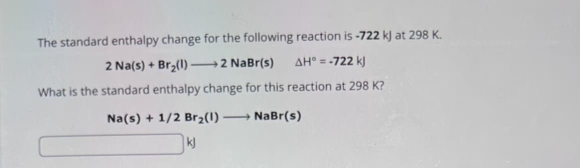 The standard enthalpy change for the following reaction is -722 kJ at 298 K.
2 Na(s) + Br2(1) →→→2 NaBr(s)
AH° = -722 kJ
What is the standard enthalpy change for this reaction at 298 K?
Na(s) + 1/2 Br2(1) → NaBr(s)
kj
