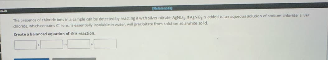 ets-B.
[References]
The presence of chloride ions in a sample can be detected by reacting it with silver nitrate, AgNO3. If AgNO3 is added to an aqueous solution of sodium chloride; silver
chloride, which contains Ch ions, is essentially insoluble in water, will precipitate from solution as a white solid.
Create a balanced equation of this reaction.
+