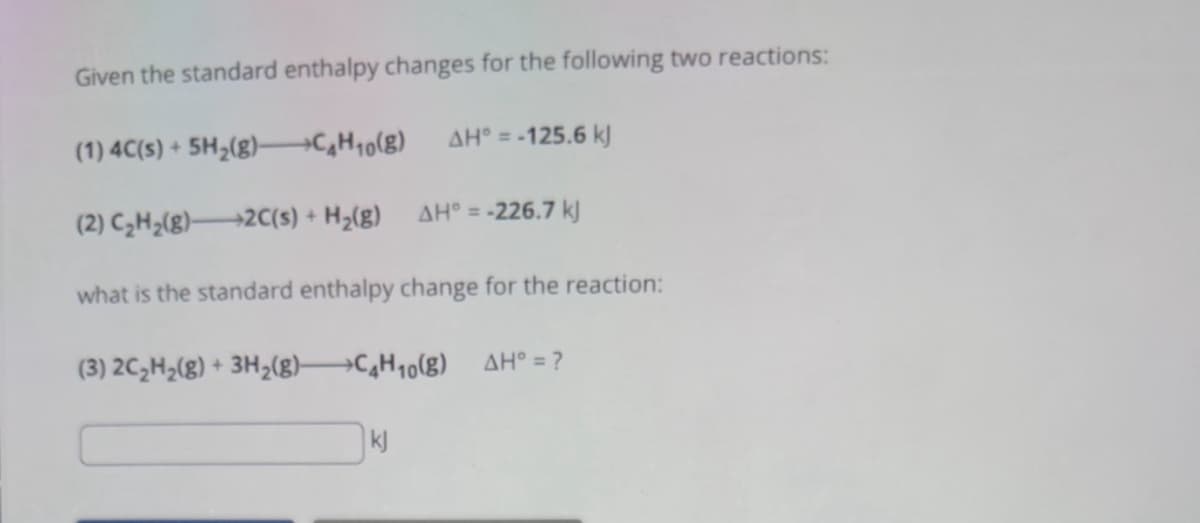 Given the standard enthalpy changes for the following two reactions:
(1) 4C(s) + 5H2(g)-CH₁o(g)
AH = -125.6 kJ
(2) C₂H2(g) 2C(s) + H2(g) AH° = -226.7 kj
what is the standard enthalpy change for the reaction:
(3) 2C2H2(g) + 3H2(g) C4H10(g) AH° = ?
kj