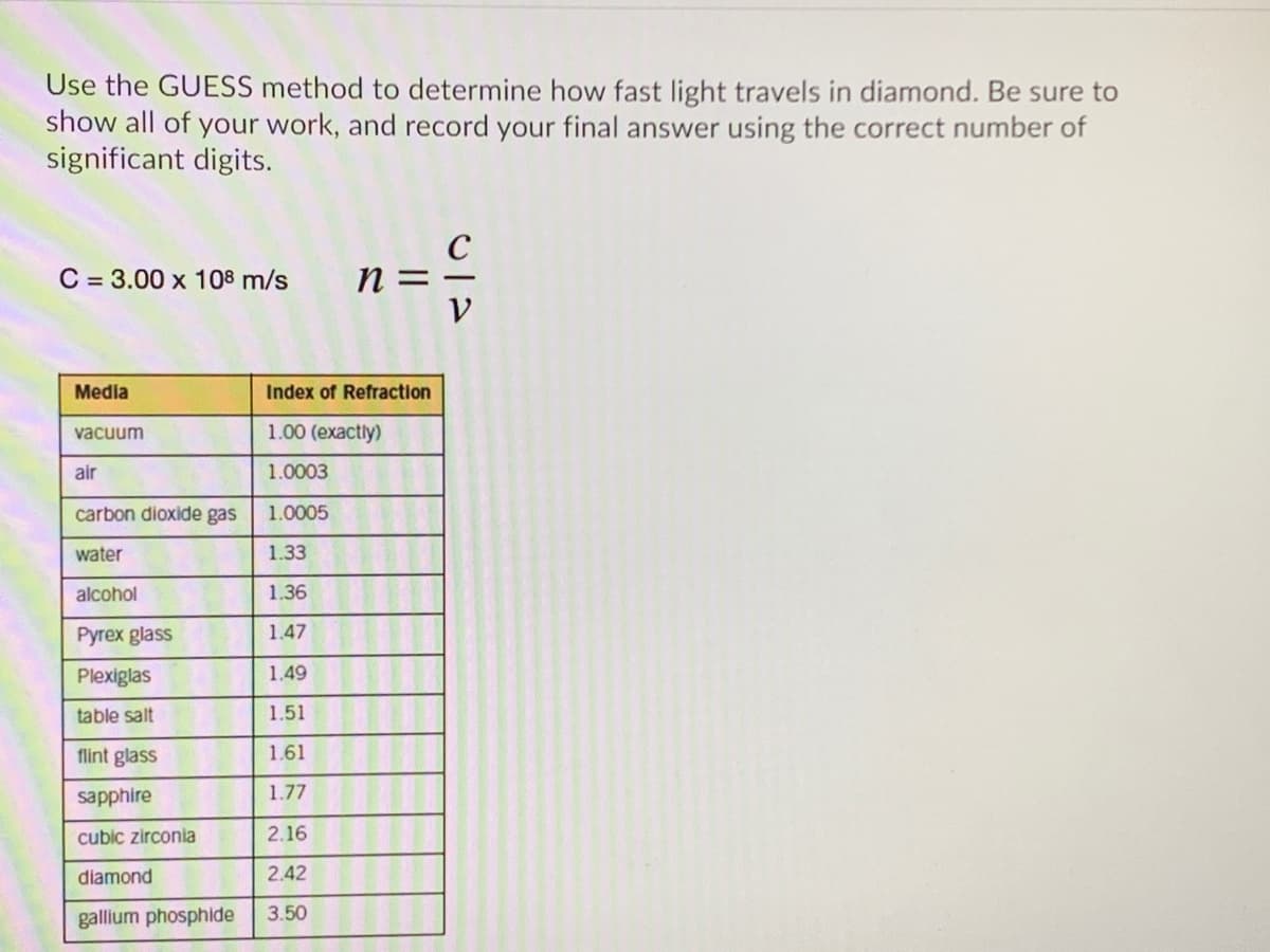 Use the GUESS method to determine how fast light travels in diamond. Be sure to
show all of your work, and record your final answer using the correct number of
significant digits.
C = 3.00 x 108 m/s
n =
Media
Index of Refraction
vacuum
1.00 (exactly)
air
1.0003
carbon dioxide gas
1.0005
water
1.33
alcohol
1.36
Pyrex glass
1.47
Plexiglas
1.49
table salt
1.51
flint glass
1.61
sapphire
1.77
cubic zirconia
2.16
diamond
2.42
gallium phosphide
3.50
