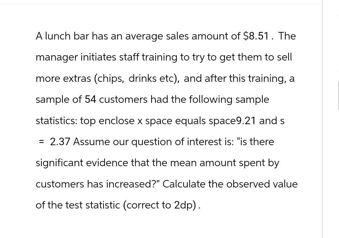 A lunch bar has an average sales amount of $8.51. The
manager initiates staff training to try to get them to sell
more extras (chips, drinks etc), and after this training, a
sample of 54 customers had the following sample
statistics: top enclose x space equals space9.21 and s
=
= 2.37 Assume our question of interest is: "is there
significant evidence that the mean amount spent by
customers has increased?" Calculate the observed value
of the test statistic (correct to 2dp).