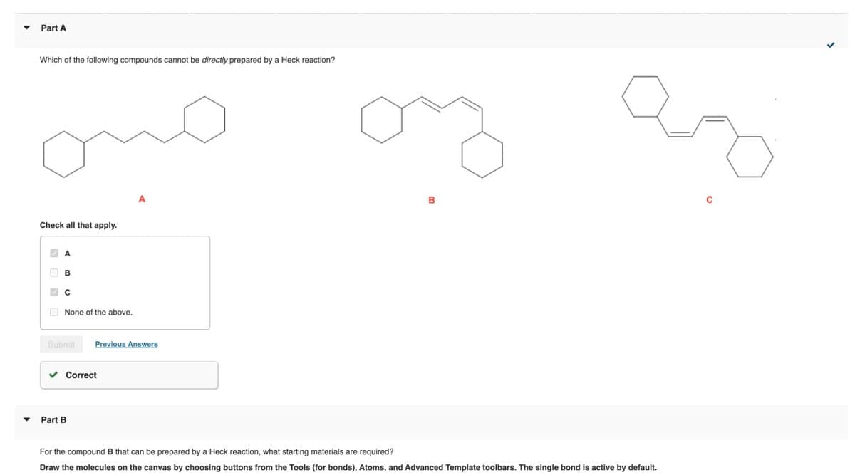 Part A
Which of the following compounds cannot be directly prepared by a Heck reaction?
Check all that apply.
None of the above.
A
Submit
Previous Answers
Part B
Correct
For the compound B that can be prepared by a Heck reaction, what starting materials are required?
Draw the molecules on the canvas by choosing buttons from the Tools (for bonds), Atoms, and Advanced Template toolbars. The single bond is active by default.