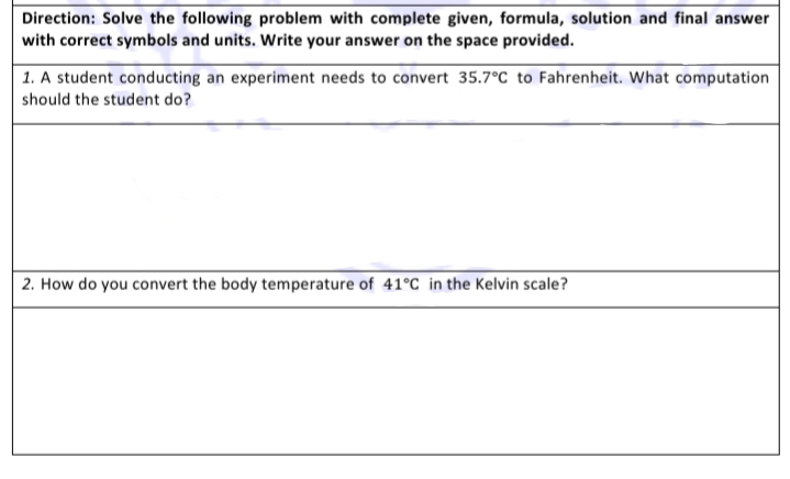 Direction: Solve the following problem with complete given, formula, solution and final answer
with correct symbols and units. Write your answer on the space provided.
1. A student conducting an experiment needs to convert 35.7°C to Fahrenheit. What computation
should the student do?
2. How do you convert the body temperature of 41°C in the Kelvin scale?

