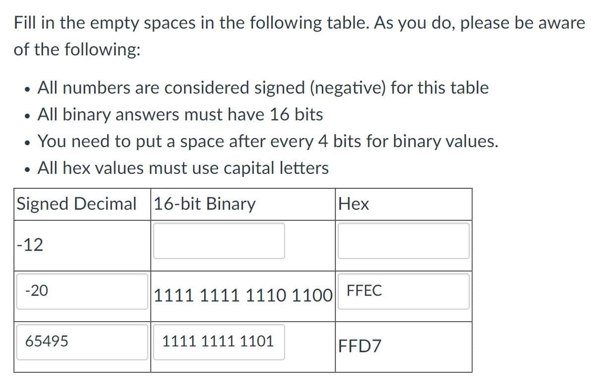 Fill in the empty spaces in the following table. As you do, please be aware
of the following:
• All numbers are considered signed (negative) for this table
• All binary answers must have 16 bits
• You need to put a space after every 4 bits for binary values.
All hex values must use capital letters
Signed Decimal 16-bit Binary
Нех
|-12
-20
1111 1111 1110 1100| FFEC
65495
1111 1111 1101
FFD7
