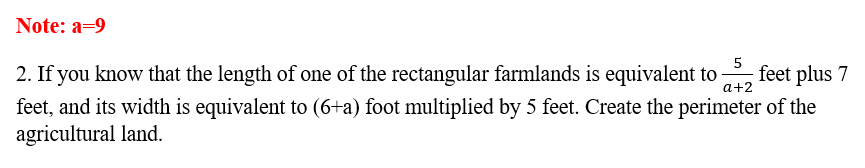 Note: a=9
5
2. If you know that the length of one of the rectangular farmlands is equivalent to , feet plus 7
a+2
feet, and its width is equivalent to (6+a) foot multiplied by 5 feet. Create the perimeter of the
agricultural land.
