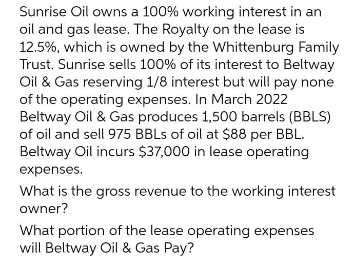 Sunrise Oil owns a 100% working interest in an
oil and gas lease. The Royalty on the lease is
12.5%, which is owned by the Whittenburg Family
Trust. Sunrise sells 100% of its interest to Beltway
Oil & Gas reserving 1/8 interest but will pay none
of the operating expenses. In March 2022
Beltway Oil & Gas produces 1,500 barrels (BBLS)
of oil and sell 975 BBLs of oil at $88 per BBL.
Beltway Oil incurs $37,000 in lease operating
expenses.
What is the gross revenue to the working interest
owner?
What portion of the lease operating expenses
will Beltway Oil & Gas Pay?