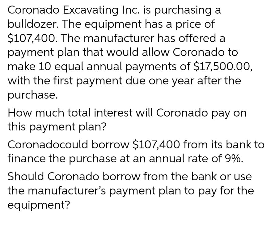 Coronado Excavating Inc. is purchasing a
bulldozer. The equipment has a price of
$107,400. The manufacturer has offered a
payment plan that would allow Coronado to
make 10 equal annual payments of $17,500.00,
with the first payment due one year after the
purchase.
How much total interest will Coronado pay on
this payment plan?
Coronadocould borrow $107,400 from its bank to
finance the purchase at an annual rate of 9%.
Should Coronado borrow from the bank or use
the manufacturer's payment plan to pay for the
equipment?