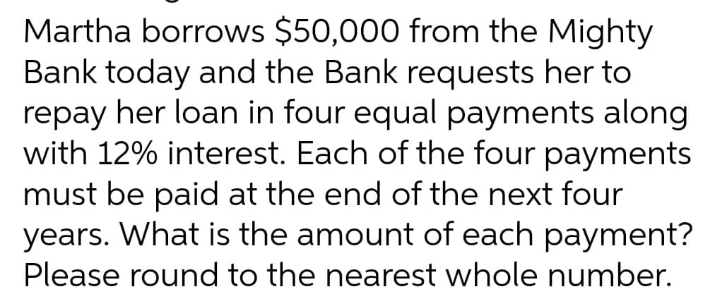 Martha borrows $50,000 from the Mighty
Bank today and the Bank requests her to
repay her loan in four equal payments along
with 12% interest. Each of the four payments
must be paid at the end of the next four
years. What is the amount of each payment?
Please round to the nearest whole number.