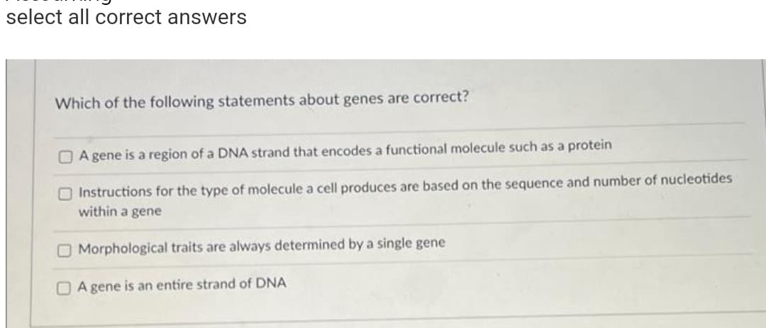 select all correct answers
Which of the following statements about genes are correct?
A gene is a region of a DNA strand that encodes a functional molecule such as a protein
Instructions for the type of molecule a cell produces are based on the sequence and number of nucleotides
within a gene
O Morphological traits are always determined by a single gene
A gene is an entire strand of DNA
