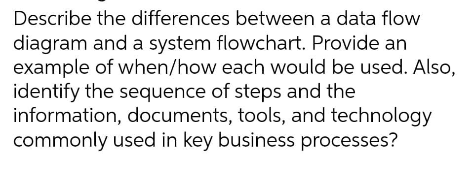 Describe the differences between a data flow
diagram and a system flowchart. Provide an
example of when/how each would be used. Also,
identify the sequence of steps and the
information, documents, tools, and technology
commonly used in key business processes?
