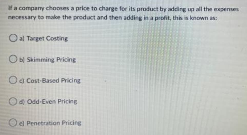 If a company chooses a price to charge for its product by adding up all the expenses
necessary to make the product and then adding in a profit, this is known as:
a) Target Costing
Ob) Skimming Pricing
Oc) Cost-Based Pricing
Od) Odd-Even Pricing
Oe) Penetration Pricing