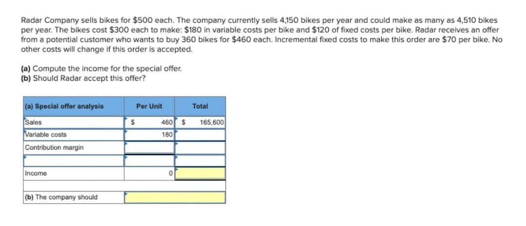 Radar Company sells bikes for $500 each. The company currently sells 4,150 bikes per year and could make as many as 4,510 bikes
per year. The bikes cost $300 each to make: $180 in variable costs per bike and $120 of fixed costs per bike. Radar receives an offer
from a potential customer who wants to buy 360 bikes for $460 each. Incremental fixed costs to make this order are $70 per bike. No
other costs will change if this order is accepted.
(a) Compute the income for the special offer.
(b) Should Radar accept this offer?
(a) Special offer analysis
Sales
Variable costs
Contribution margin
Income
(b) The company should
$
Per Unit
Total
460 $ 165,600
180
0