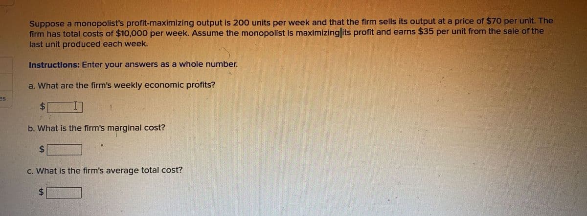 es
Suppose a monopolist's profit-maximizing output is 200 units per week and that the firm sells its output at a price of $70 per unit. The
firm has total costs of $10,000 per week. Assume the monopolist is maximizing its profit and earns $35 per unit from the sale of the
last unit produced each week.
Instructions: Enter your answers as a whole number.
a. What are the firm's weekly economic profits?
$
b. What is the firm's marginal cost?
$
c. What is the firm's average total cost?
$