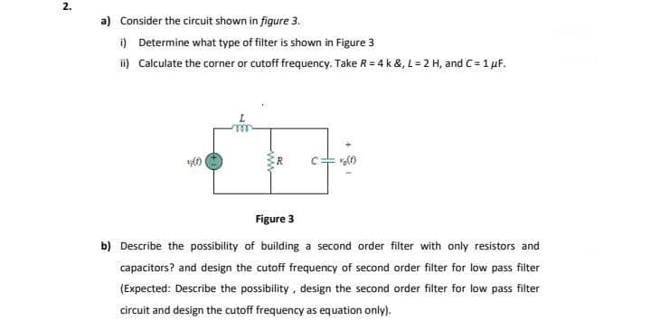 2.
a) Consider the circuit shown in figure 3.
i) Determine what type of filter is shown in Figure 3
i) Calculate the corner or cutoff frequency. Take R = 4 k &, L = 2 H, and C= 1 µF.
R
Figure 3
b) Describe the possibility of building a second order filter with only resistors and
capacitors? and design the cutoff frequency of second order filter for low pass filter
(Expected: Describe the possibility, design the second order filter for low pass filter
circuit and design the cutoff frequency as equation only).
