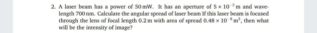 2. A laser beam has a power of 50 mW. It has an aperture of 5 x 10 m and wave-
length 700 nm. Calculate the angular spread of laser beam If this laser beam is focused
through the lens of focal length 0.2 m with area of spread 0.48 x 10 8 m2, then what
will be the intensity of image?
