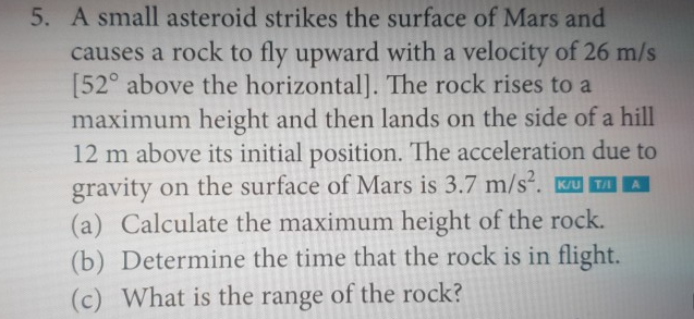 5. A small asteroid strikes the surface of Mars and
causes a rock to fly upward with a velocity of 26 m/s
[52° above the horizontal]. The rock rises to a
maximum height and then lands on the side of a hill
12 m above its initial position. The acceleration due to
gravity on the surface of Mars is 3.7 m/s. KU TI
(a) Calculate the maximum height of the rock.
(b) Determine the time that the rock is in flight.
(c) What is the range of the rock?
