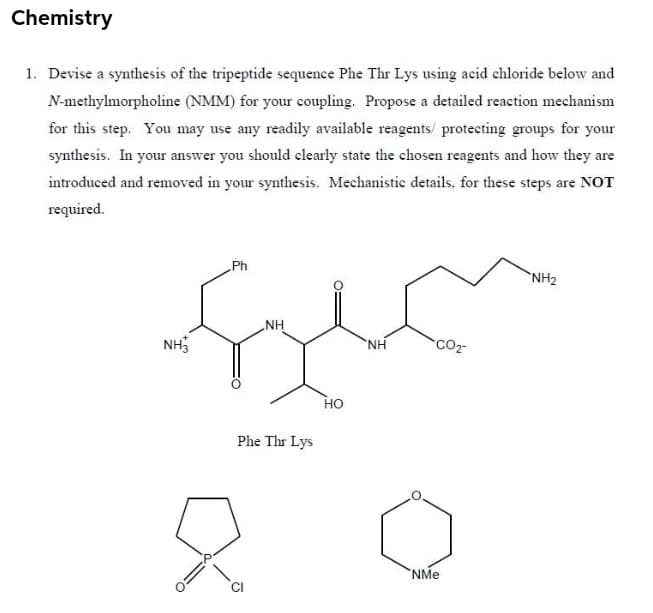 Chemistry
1. Devise a synthesis of the tripeptide sequence Phe Thr Lys using acid chloride below and
N-methylmorpholine (NMM) for your coupling. Propose a detailed reaction mechanism
for this step. You may use any readily available reagents/ protecting groups for your
synthesis. In your answer you should clearly state the chosen reagents and how they are
introduced and removed in your synthesis. Mechanistic details, for these steps are NOT
required.
Ph
`NH2
NH
NH3
CO2
H.
Но
Phe Thr Lys
NMe
CI
