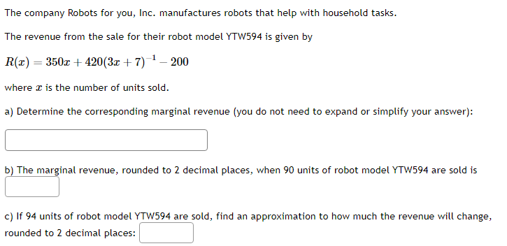 The company Robots for you, Inc. manufactures robots that help with household tasks.
The revenue from the sale for their robot model YTW594 is given by
R(x) = 350x +420(3x + 7)-¹-200
where is the number of units sold.
a) Determine the corresponding marginal revenue (you do not need to expand or simplify your answer):
b) The marginal revenue, rounded to 2 decimal places, when 90 units of robot model YTW594 are sold is
c) If 94 units of robot model YTW594 are sold, find an approximation to how much the revenue will change,
rounded to 2 decimal places: