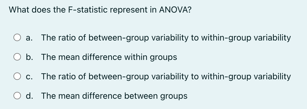 What does the F-statistic represent in ANOVA?
a. The ratio of between-group variability to within-group variability
○ b. The mean difference within groups
C.
The ratio of between-group variability to within-group variability
d. The mean difference between groups