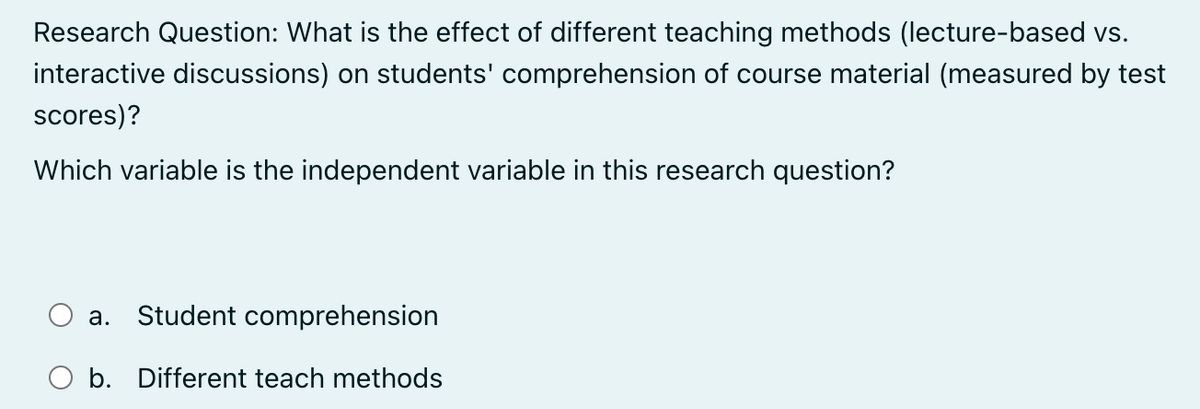 Research Question: What is the effect of different teaching methods (lecture-based vs.
interactive discussions) on students' comprehension of course material (measured by test
scores)?
Which variable is the independent variable in this research question?
a. Student comprehension
b. Different teach methods