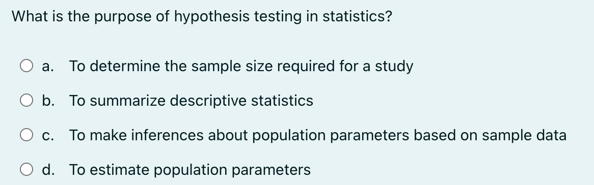 What is the purpose of hypothesis testing in statistics?
a.
To determine the sample size required for a study
○ b. To summarize descriptive statistics
c. To make inferences about population parameters based on sample data
d. To estimate population parameters