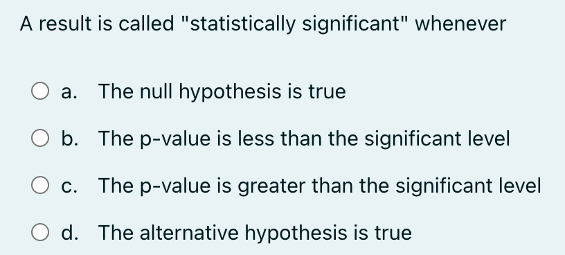 A result is called "statistically significant" whenever
a. The null hypothesis is true
b. The p-value is less than the significant level
c. The p-value is greater than the significant level
d. The alternative hypothesis is true