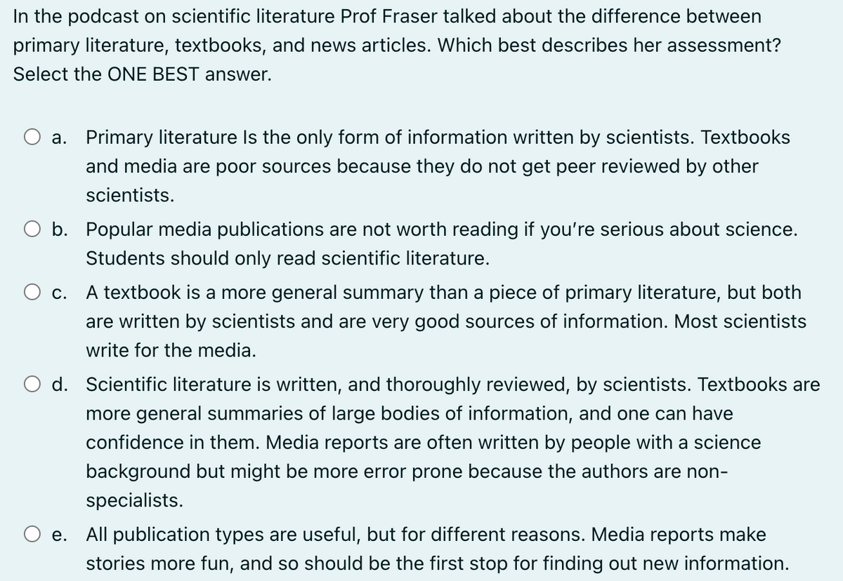 In the podcast on scientific literature Prof Fraser talked about the difference between
primary literature, textbooks, and news articles. Which best describes her assessment?
Select the ONE BEST answer.
a. Primary literature Is the only form of information written by scientists. Textbooks
and media are poor sources because they do not get peer reviewed by other
scientists.
○ b. Popular media publications are not worth reading if you're serious about science.
Students should only read scientific literature.
○ c. A textbook is a more general summary than a piece of primary literature, but both
are written by scientists and are very good sources of information. Most scientists
write for the media.
○ d. Scientific literature is written, and thoroughly reviewed, by scientists. Textbooks are
more general summaries of large bodies of information, and one can have
confidence in them. Media reports are often written by people with a science
background but might be more error prone because the authors are non-
specialists.
○ e. All publication types are useful, but for different reasons. Media reports make
stories more fun, and so should be the first stop for finding out new information.