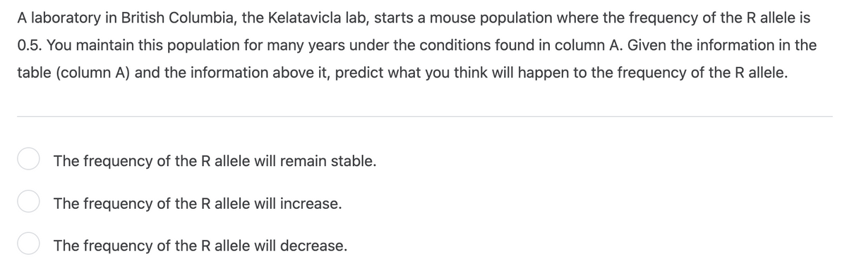 A laboratory in British Columbia, the Kelatavicla lab, starts a mouse population where the frequency of the R allele is
0.5. You maintain this population for many years under the conditions found in column A. Given the information in the
table (column A) and the information above it, predict what you think will happen to the frequency of the R allele.
The frequency of the R allele will remain stable.
The frequency of the R allele will increase.
The frequency of the R allele will decrease.