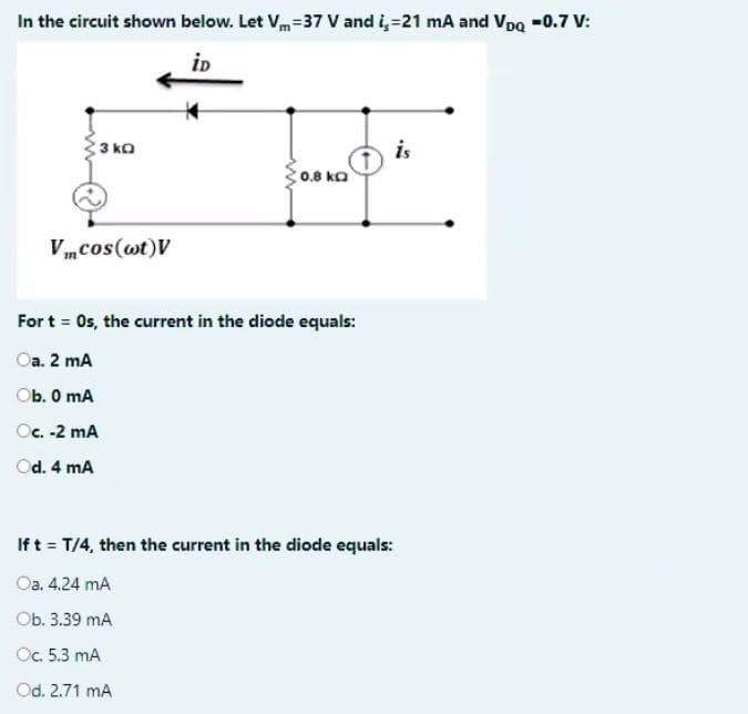 In the circuit shown below. Let Vm=37 V and i,=21 mA and Voa -0.7 V:
iD
is
C0.8 ko
3 ko
Vmcos(wt)V
For t = Os, the current in the diode equals:
Oa. 2 mA
Ob. 0 mA
Oc. -2 mA
Od. 4 mA
Ift = T/4, then the current in the diode equals:
Оа. 4.24 mA
Оb. 3.39 mA
Oc. 5.3 mA
Od. 2.71 mA
