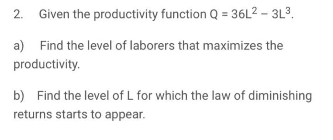 2.
Given the productivity function Q = 36L² – 3L³.
a)
Find the level of laborers that maximizes the
productivity.
b) Find the level of L for which the law of diminishing
returns starts to appear.
