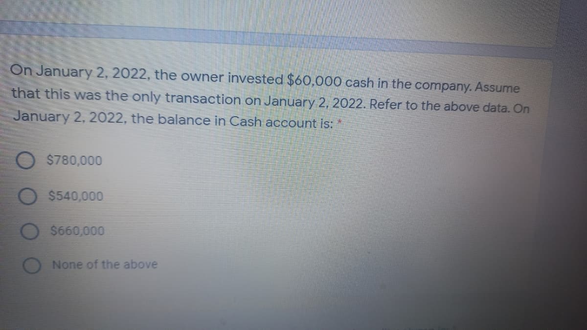 On January 2, 2022, the owner invested $60,000 cash in the company. Assume
that this was the only transaction on January 2, 2022. Refer to the above data. On
January 2, 2022, the balance in Cash account is:
$780,000
$540,000
$660,000
None of the above
