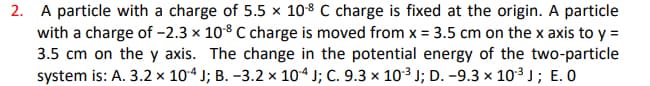 2. A particle with a charge of 5.5 x 108 C charge is fixed at the origin. A particle
with a charge of -2.3 x 108 C charge is moved from x = 3.5 cm on the x axis to y =
3.5 cm on the y axis. The change in the potential energy of the two-particle
system is: A. 3.2 × 104 J; B. –3.2 × 104 J; C. 9.3 × 10³ J; D. –9.3 × 103 J; E. O
%3D
