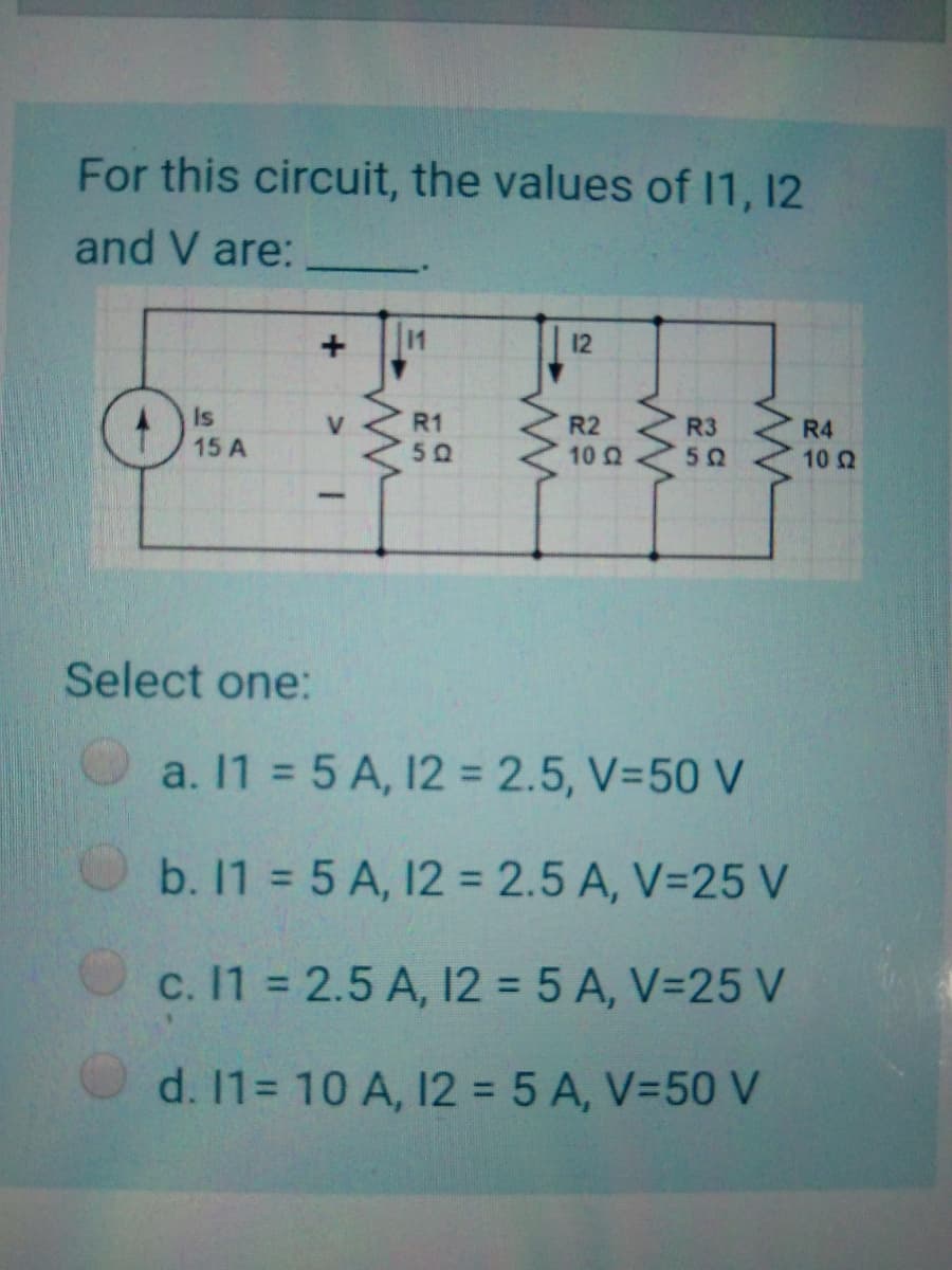 For this circuit, the values of 11, 12
and V are:
11
12
Is
15 A
R1
R2
10 Q
V
R3
R4
10 2
50
Select one:
a. 11 = 5 A, 12 = 2.5, V-50 V
b. 11 = 5 A, 12 = 2.5 A, V=25 V
c. 11 = 2.5 A, I12 = 5 A, V=25 V
d. 1= 10 A, 12 = 5 A, V=50 V

