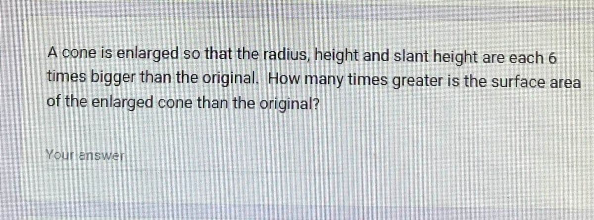 A cone is enlarged so that the radius, height and slant height are each 6
times bigger than the original. How many times greater is the surface area
of the enlarged cone than the original?
Your answer
